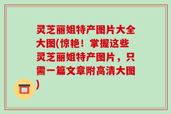 灵芝丽姐特产图片大全大图(惊艳!掌握这些灵芝丽姐特产图片,只需一篇文章附高清大图)