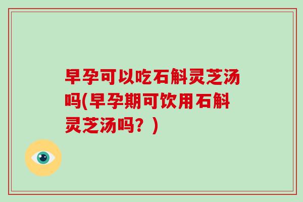 早孕可以吃石斛灵芝汤吗(早孕期可饮用石斛灵芝汤吗?)