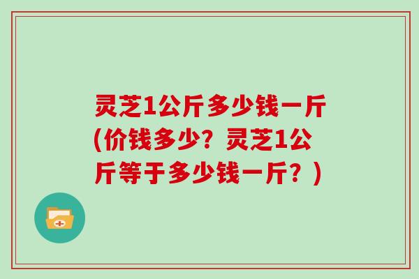 灵芝1公斤多少钱一斤(价钱多少?灵芝1公斤等于多少钱一斤?)