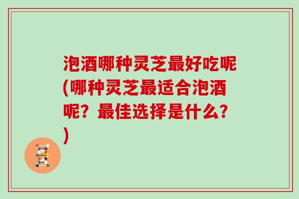 泡酒哪种灵芝最好吃呢(哪种灵芝最适合泡酒呢？最佳选择是什么？)