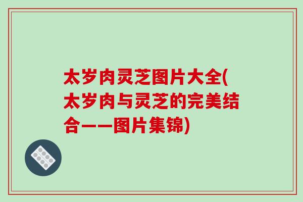 太岁肉灵芝图片大全(太岁肉与灵芝的完美结合——图片集锦)