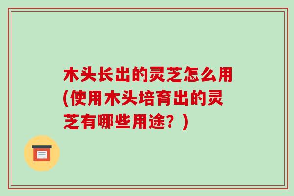 木头长出的灵芝怎么用(使用木头培育出的灵芝有哪些用途？)
