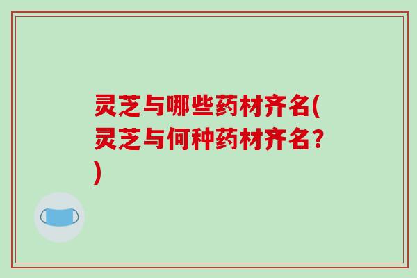 灵芝与哪些药材齐名(灵芝与何种药材齐名?)