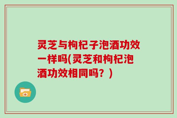 灵芝与枸杞子泡酒功效一样吗(灵芝和枸杞泡酒功效相同吗?)