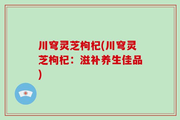 川穹灵芝枸杞(川穹灵芝枸杞:滋补养生佳品)