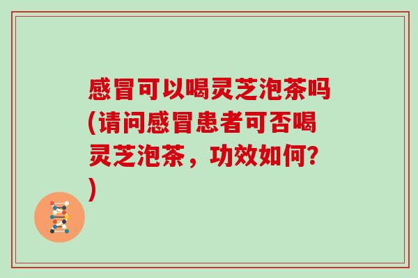感冒可以喝灵芝泡茶吗(请问感冒患者可否喝灵芝泡茶,功效如何?)
