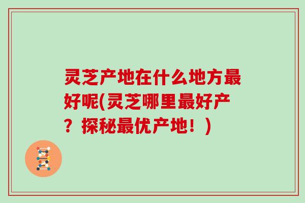 灵芝产地在什么地方最好呢(灵芝哪里最好产?探秘最优产地!)