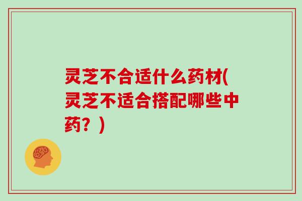 灵芝不合适什么药材(灵芝不适合搭配哪些中药？)