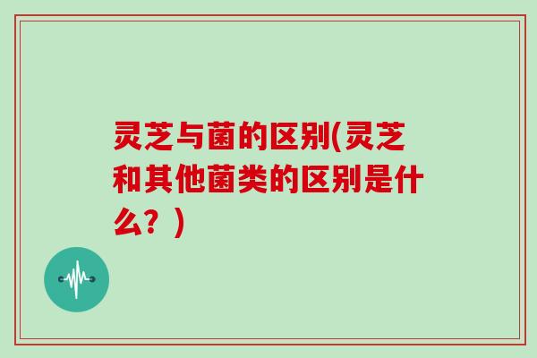 灵芝与菌的区别(灵芝和其他菌类的区别是什么？)