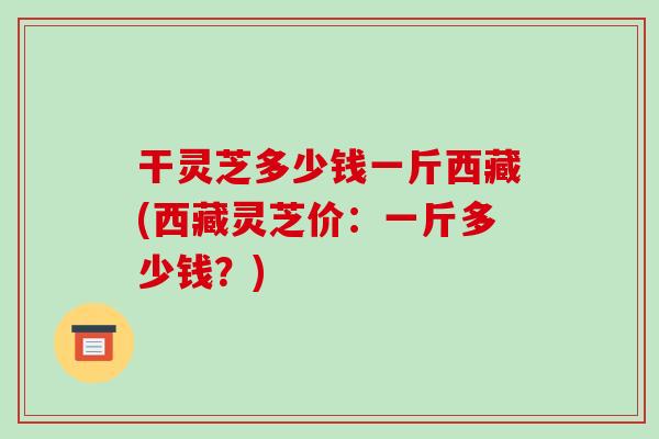 干灵芝多少钱一斤西藏(西藏灵芝价:一斤多少钱?)