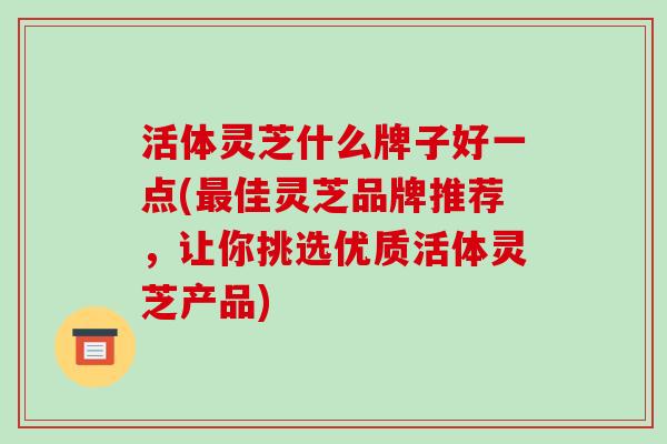 活体灵芝什么牌子好一点(最佳灵芝品牌推荐,让你挑选优质活体灵芝产品)