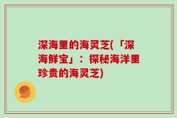 深海里的海灵芝(「深海鲜宝」：探秘海洋里珍贵的海灵芝)