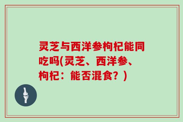 灵芝与西洋参枸杞能同吃吗(灵芝、西洋参、枸杞:能否混食?)