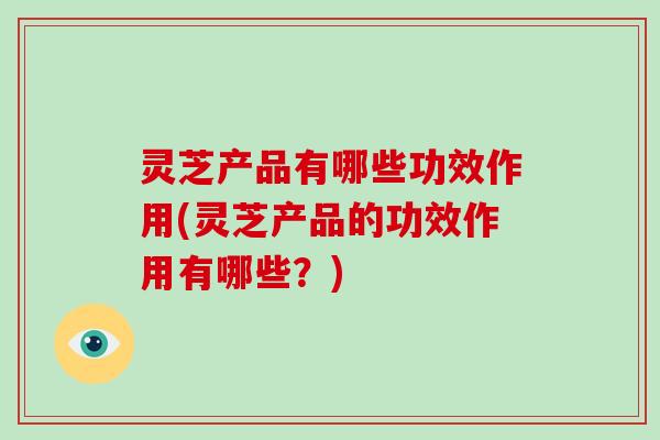 灵芝产品有哪些功效作用(灵芝产品的功效作用有哪些?)