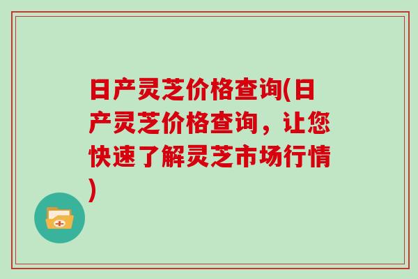 日产灵芝价格查询(日产灵芝价格查询,让您快速了解灵芝市场行情)