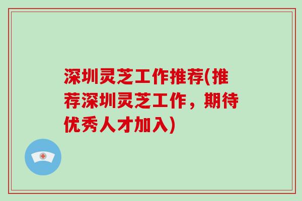 深圳灵芝工作推荐(推荐深圳灵芝工作,期待优秀人才加入)
