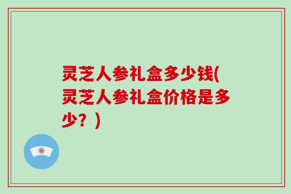 灵芝人参礼盒多少钱(灵芝人参礼盒价格是多少?)