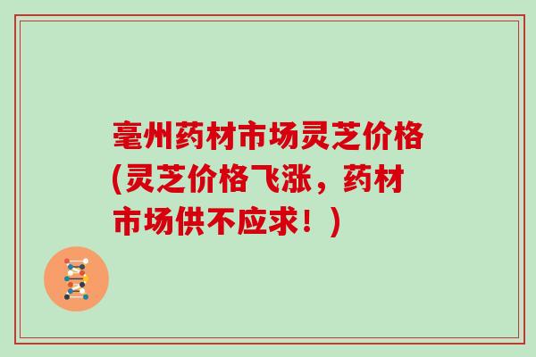 毫州药材市场灵芝价格(灵芝价格飞涨，药材市场供不应求！)