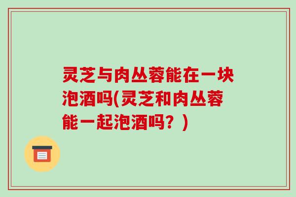 灵芝与肉丛蓉能在一块泡酒吗(灵芝和肉丛蓉能一起泡酒吗?)