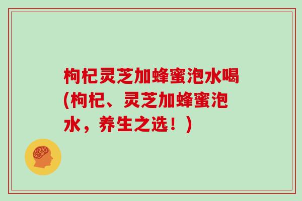 枸杞灵芝加蜂蜜泡水喝(枸杞、灵芝加蜂蜜泡水，养生之选！)