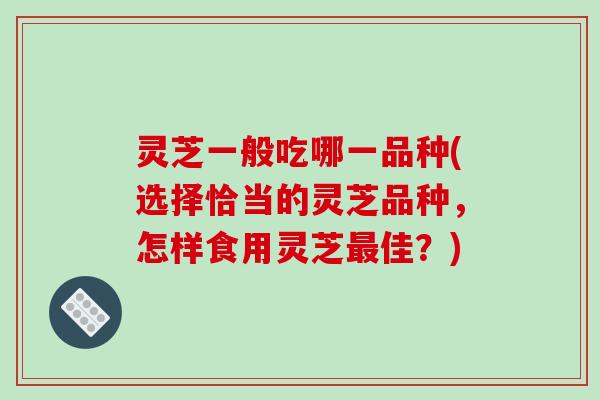 灵芝一般吃哪一品种(选择恰当的灵芝品种,怎样食用灵芝最佳?)