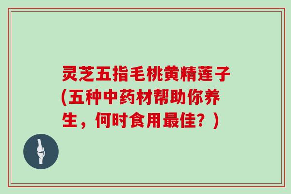 灵芝五指毛桃黄精莲子(五种中药材帮助你养生,何时食用最佳?)