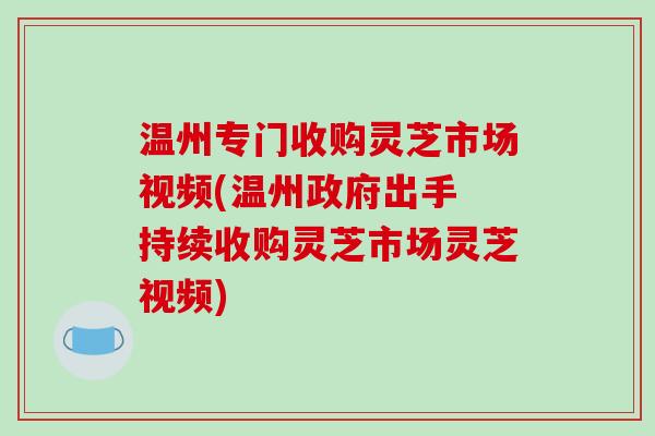 温州专门收购灵芝市场视频(温州政府出手 持续收购灵芝市场灵芝视频)