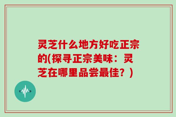 灵芝什么地方好吃正宗的(探寻正宗美味：灵芝在哪里品尝最佳？)
