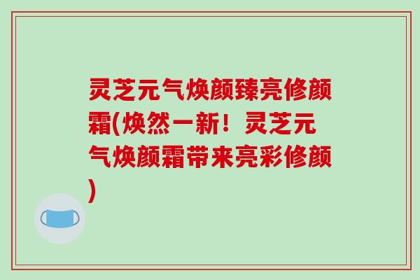 灵芝元气焕颜臻亮修颜霜(焕然一新！灵芝元气焕颜霜带来亮彩修颜)