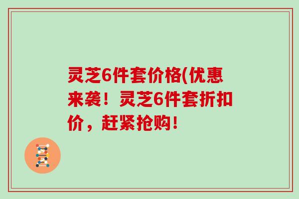 灵芝6件套价格(优惠来袭!灵芝6件套折扣价,赶紧抢购!