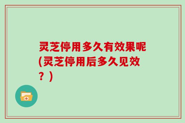 灵芝停用多久有效果呢(灵芝停用后多久见效?)