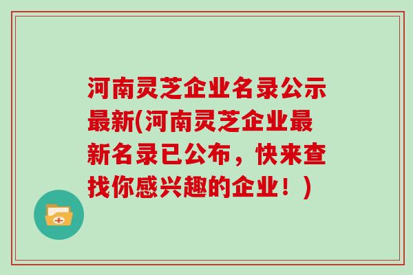 河南灵芝企业名录公示最新(河南灵芝企业最新名录已公布，快来查找你感兴趣的企业！)