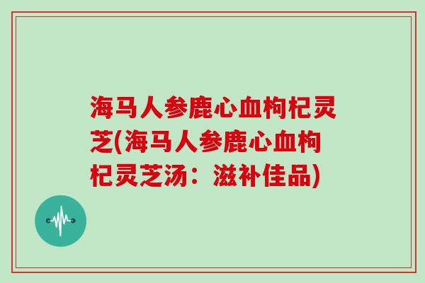 海马人参鹿心血枸杞灵芝(海马人参鹿心血枸杞灵芝汤:滋补佳品)