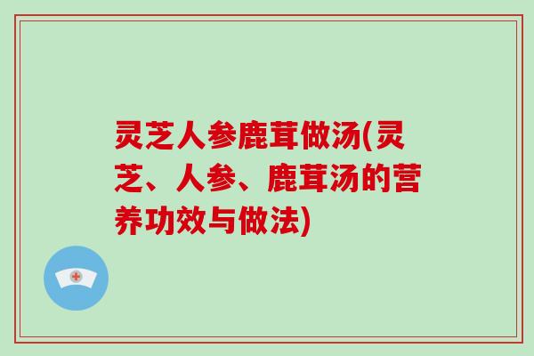 灵芝人参鹿茸做汤(灵芝、人参、鹿茸汤的营养功效与做法)