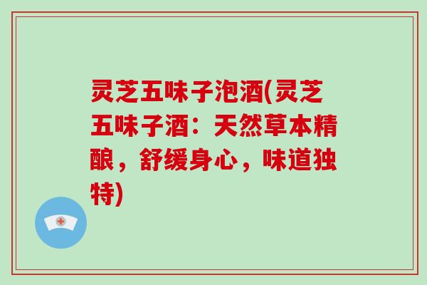 灵芝五味子泡酒(灵芝五味子酒：天然草本精酿，舒缓身心，味道独特)