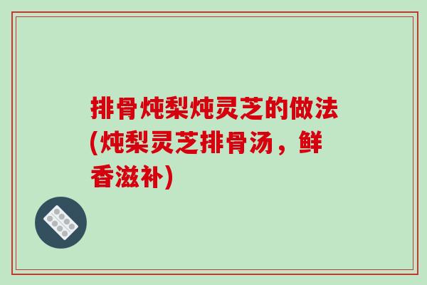 排骨炖梨炖灵芝的做法(炖梨灵芝排骨汤，鲜香滋补)