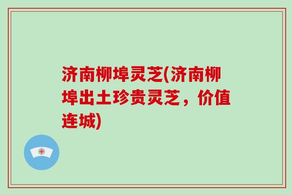 济南柳埠灵芝(济南柳埠出土珍贵灵芝,价值连城)