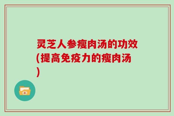 灵芝人参瘦肉汤的功效(提高免疫力的瘦肉汤)