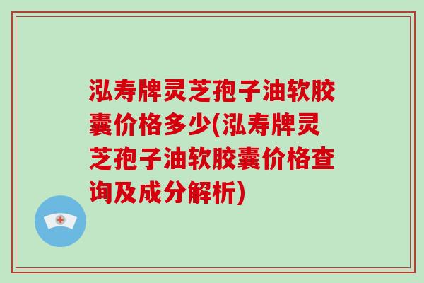 泓寿牌灵芝孢子油软胶囊价格多少(泓寿牌灵芝孢子油软胶囊价格查询及成分解析)