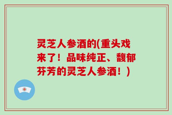 灵芝人参酒的(重头戏来了!品味纯正、馥郁芬芳的灵芝人参酒!)