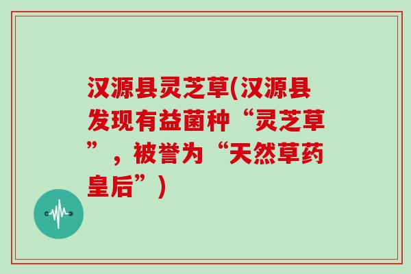 汉源县灵芝草(汉源县发现有益菌种“灵芝草”,被誉为“天然草药皇后”)