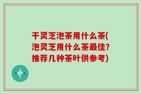 干灵芝泡茶用什么茶(泡灵芝用什么茶最佳?推荐几种茶叶供参考)