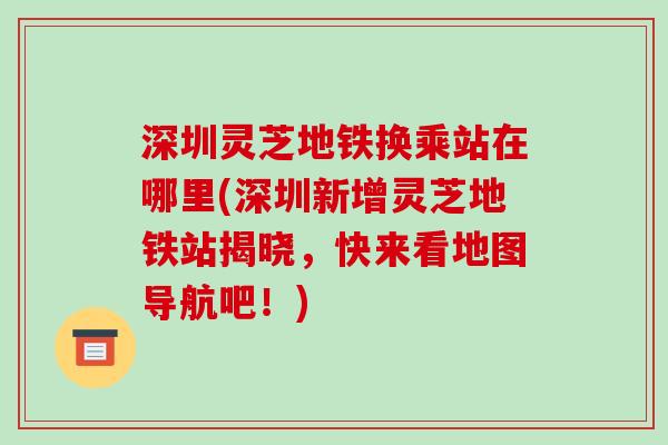 深圳灵芝地铁换乘站在哪里(深圳新增灵芝地铁站揭晓,快来看地图导航吧!)