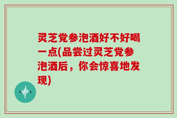 灵芝党参泡酒好不好喝一点(品尝过灵芝党参泡酒后,你会惊喜地发现)