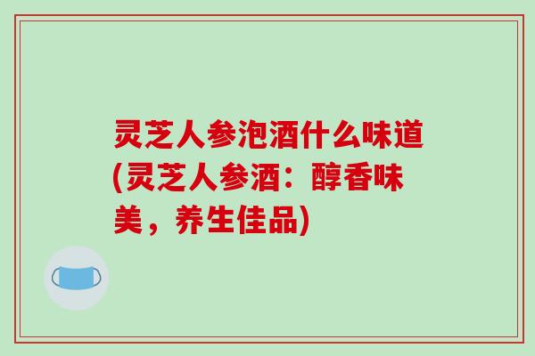 灵芝人参泡酒什么味道(灵芝人参酒:醇香味美,养生佳品)