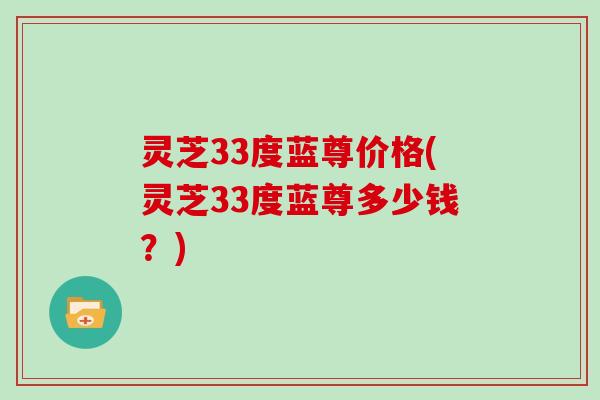 灵芝33度蓝尊价格(灵芝33度蓝尊多少钱？)