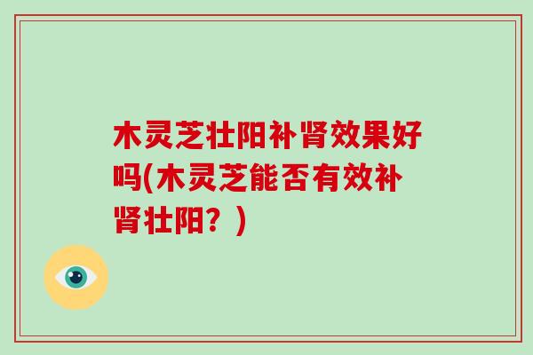 木灵芝壮阳补肾效果好吗(木灵芝能否有效补肾壮阳？)