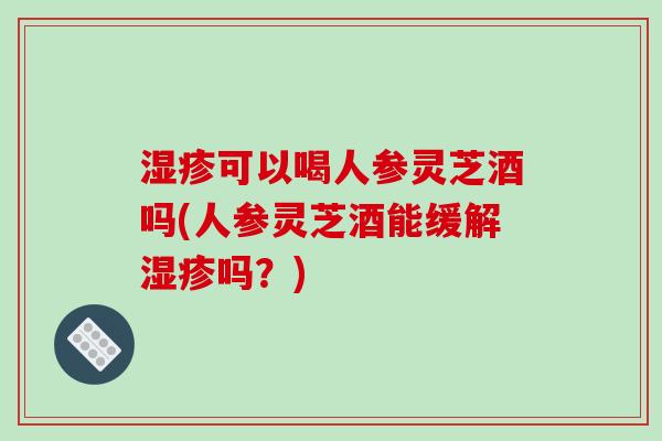 湿疹可以喝人参灵芝酒吗(人参灵芝酒能缓解湿疹吗？)