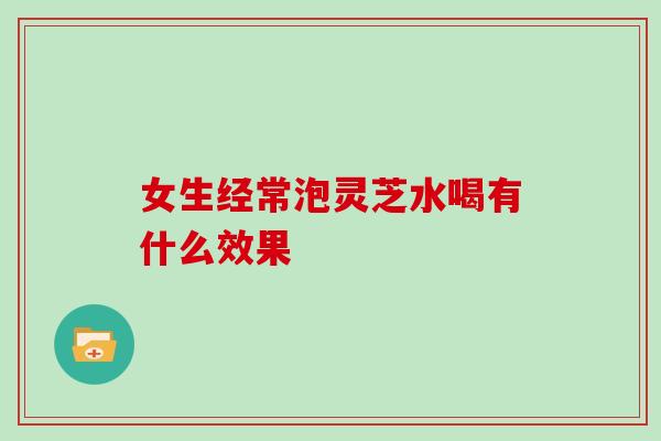 女生经常泡灵芝水喝有什么效果