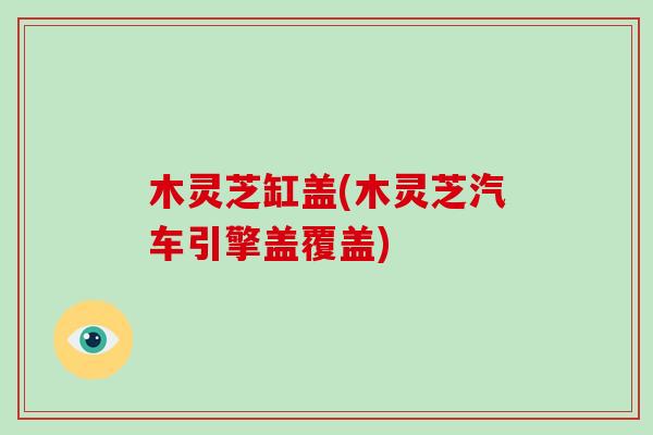 木灵芝缸盖(木灵芝汽车引擎盖覆盖)